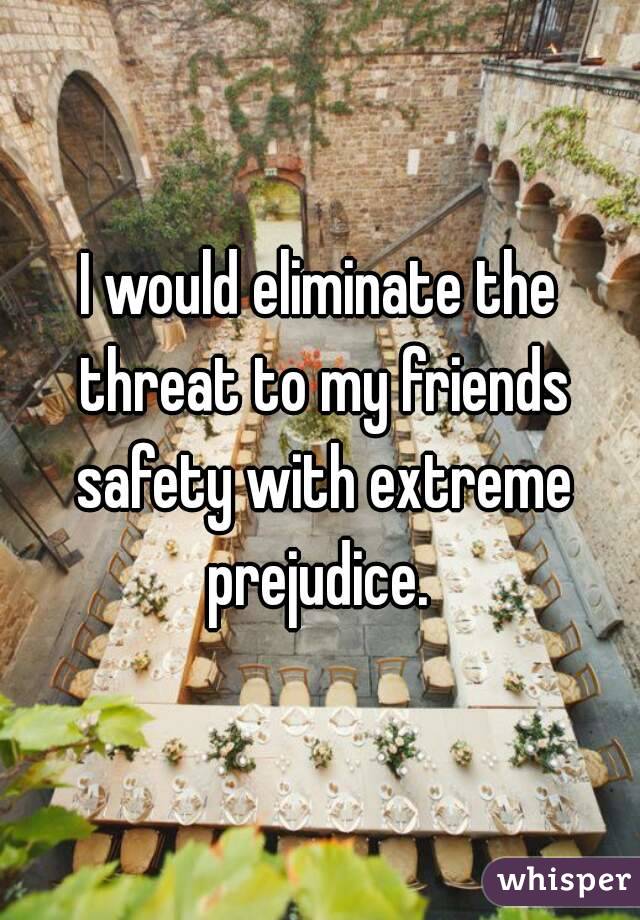 I would eliminate the threat to my friends safety with extreme prejudice. 