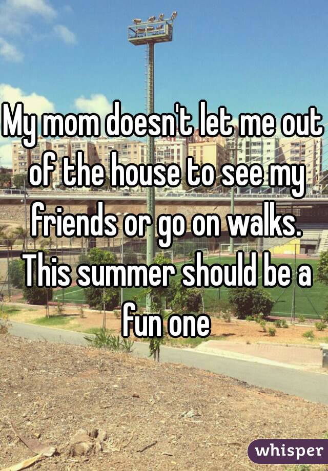 My mom doesn't let me out of the house to see my friends or go on walks. This summer should be a fun one