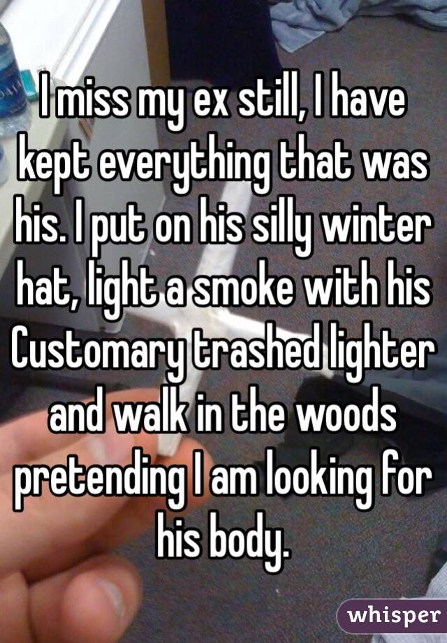 I miss my ex still, I have kept everything that was his. I put on his silly winter hat, light a smoke with his    Customary trashed lighter and walk in the woods pretending I am looking for his body.  