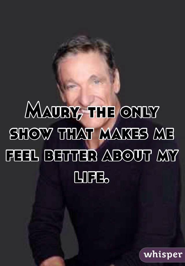 Maury, the only show that makes me feel better about my life. 