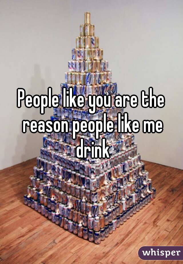 People like you are the reason people like me drink