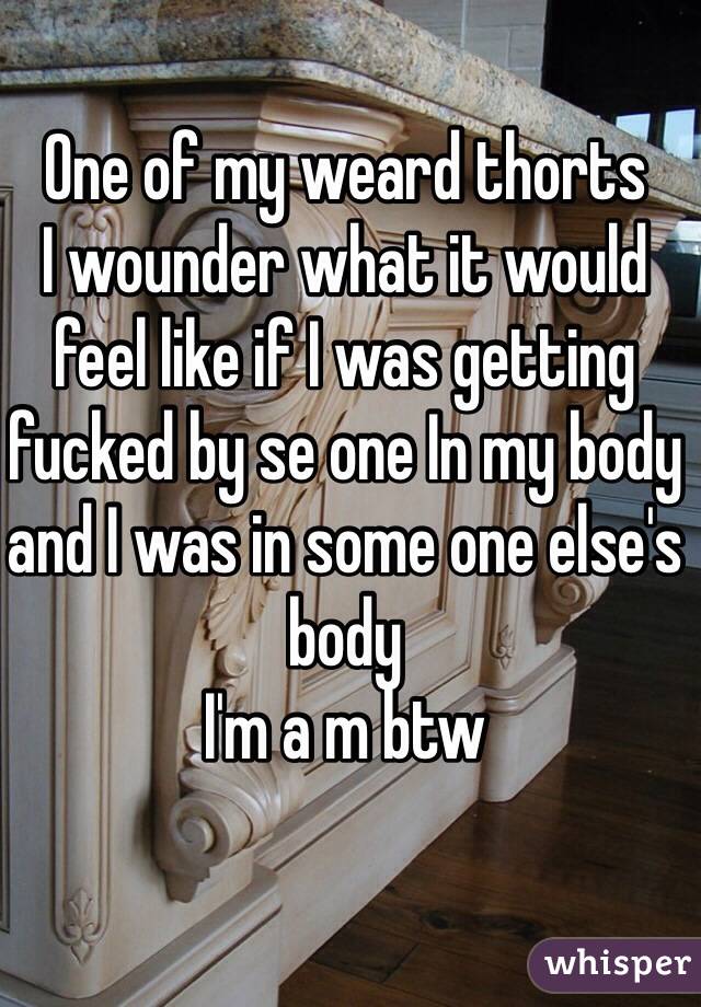 One of my weard thorts 
I wounder what it would feel like if I was getting fucked by se one In my body and I was in some one else's body 
I'm a m btw 