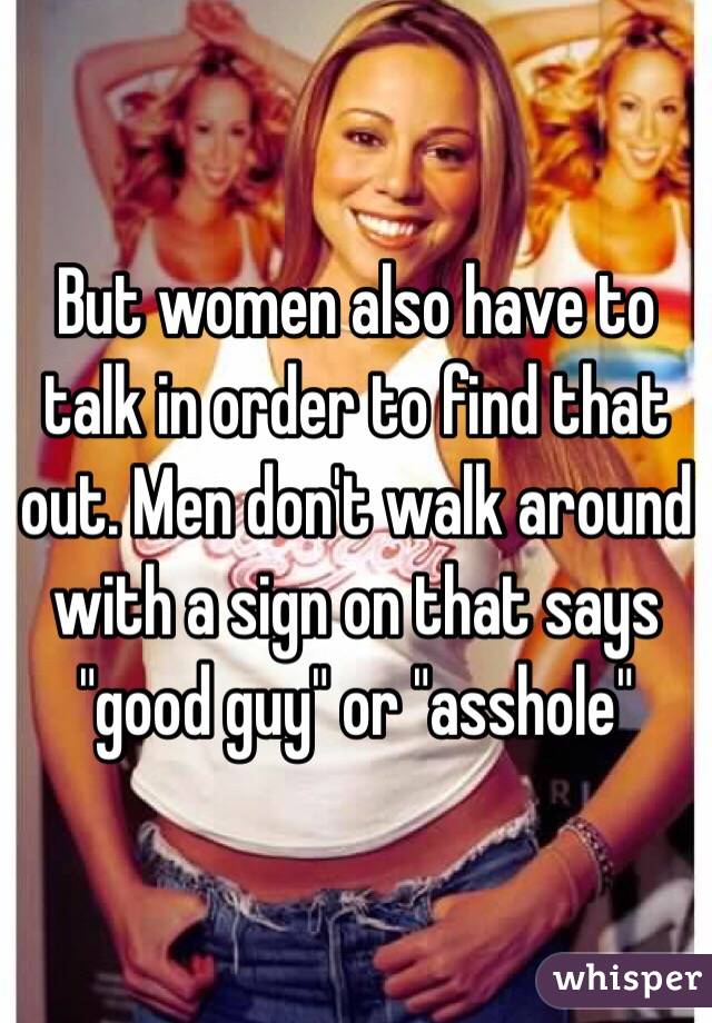But women also have to talk in order to find that out. Men don't walk around with a sign on that says "good guy" or "asshole"