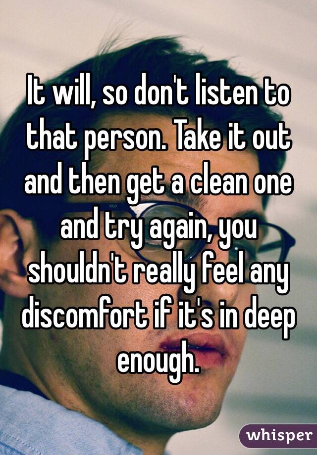 It will, so don't listen to that person. Take it out and then get a clean one and try again, you shouldn't really feel any discomfort if it's in deep enough.
