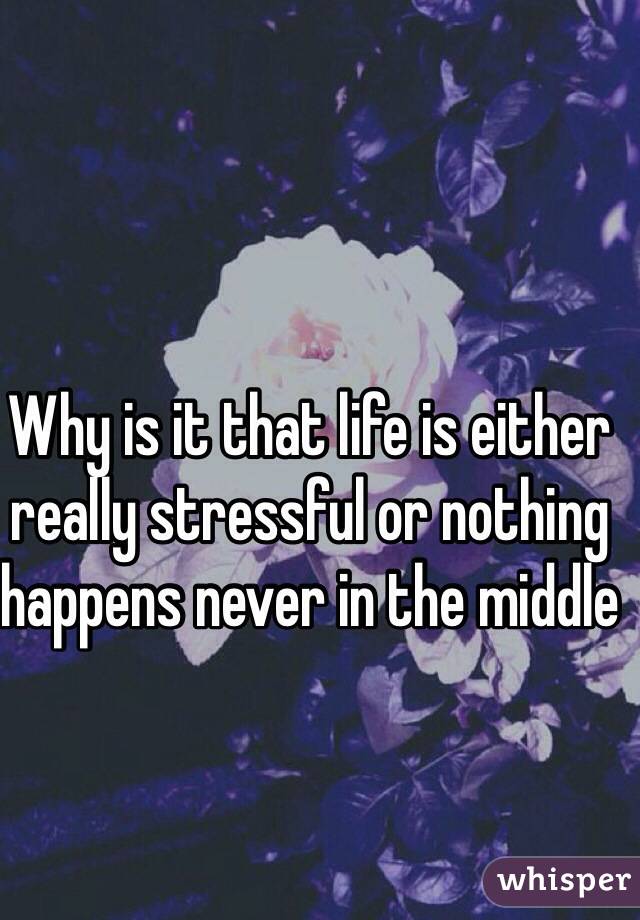 Why is it that life is either really stressful or nothing happens never in the middle