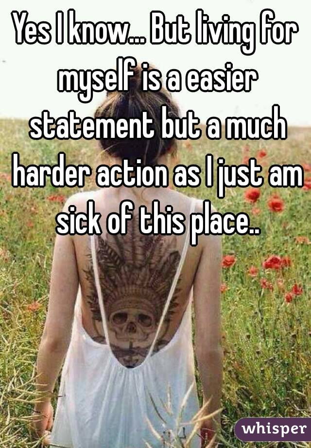 Yes I know... But living for myself is a easier statement but a much harder action as I just am sick of this place..