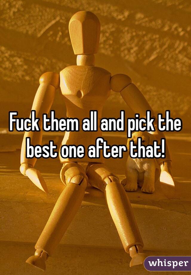 Fuck them all and pick the best one after that!