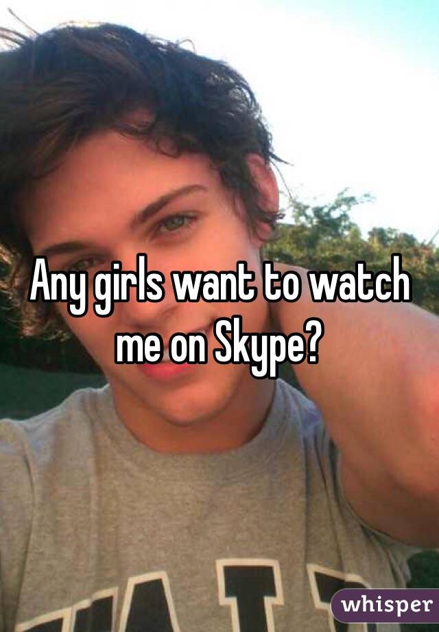 Any girls want to watch me on Skype? 