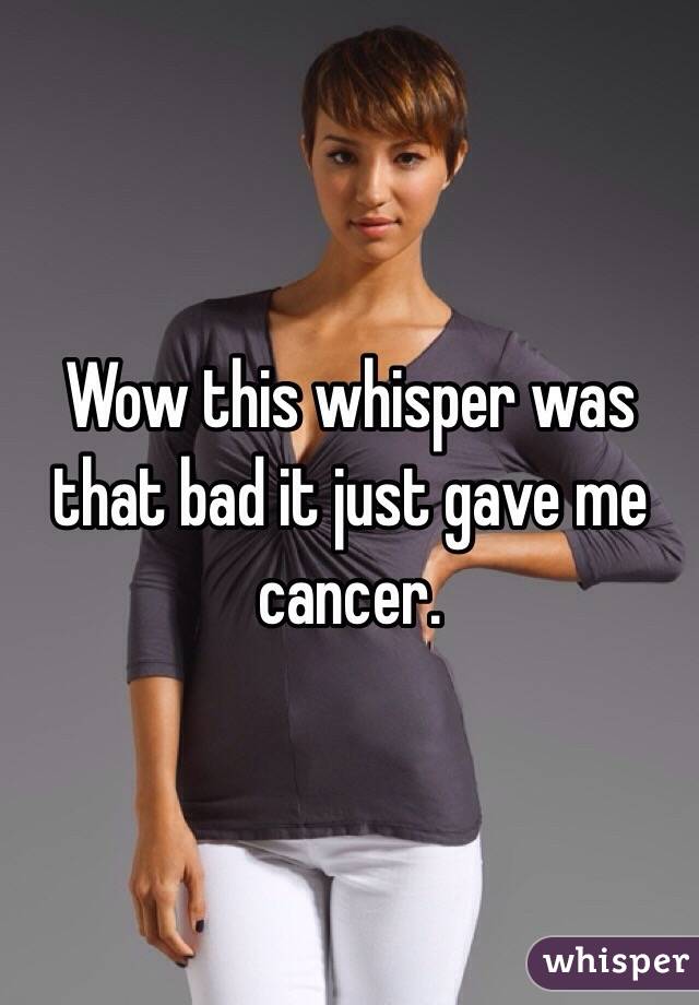 Wow this whisper was that bad it just gave me cancer. 