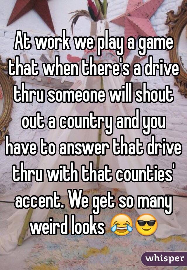 At work we play a game that when there's a drive thru someone will shout out a country and you have to answer that drive thru with that counties' accent. We get so many weird looks 😂😎