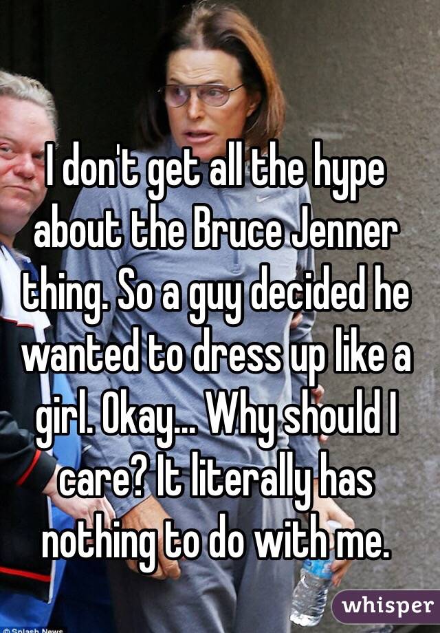 I don't get all the hype about the Bruce Jenner thing. So a guy decided he wanted to dress up like a girl. Okay... Why should I care? It literally has nothing to do with me. 
