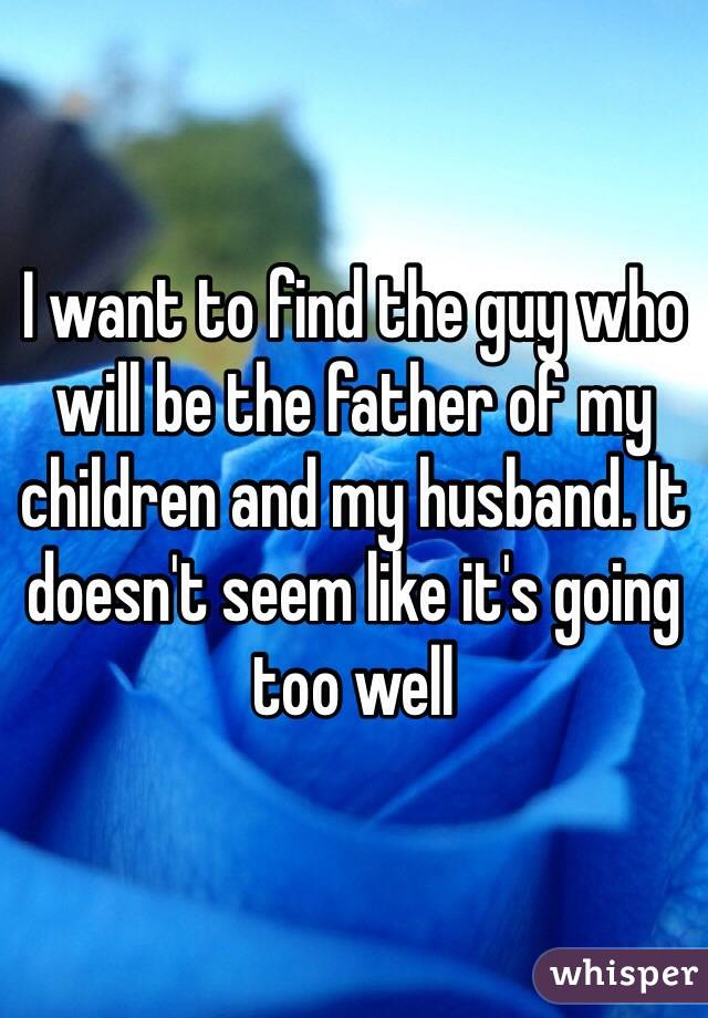 I want to find the guy who will be the father of my children and my husband. It doesn't seem like it's going too well