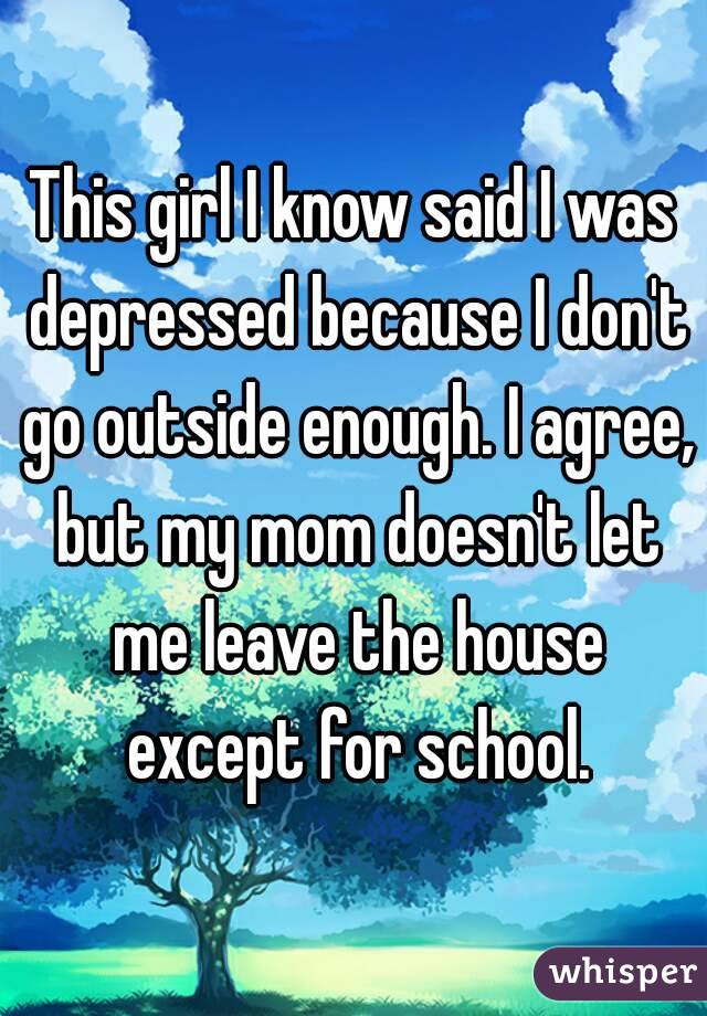 This girl I know said I was depressed because I don't go outside enough. I agree, but my mom doesn't let me leave the house except for school.