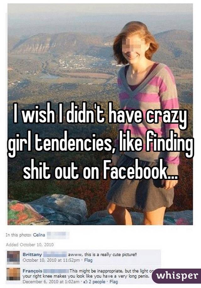 I wish I didn't have crazy girl tendencies, like finding shit out on Facebook... 