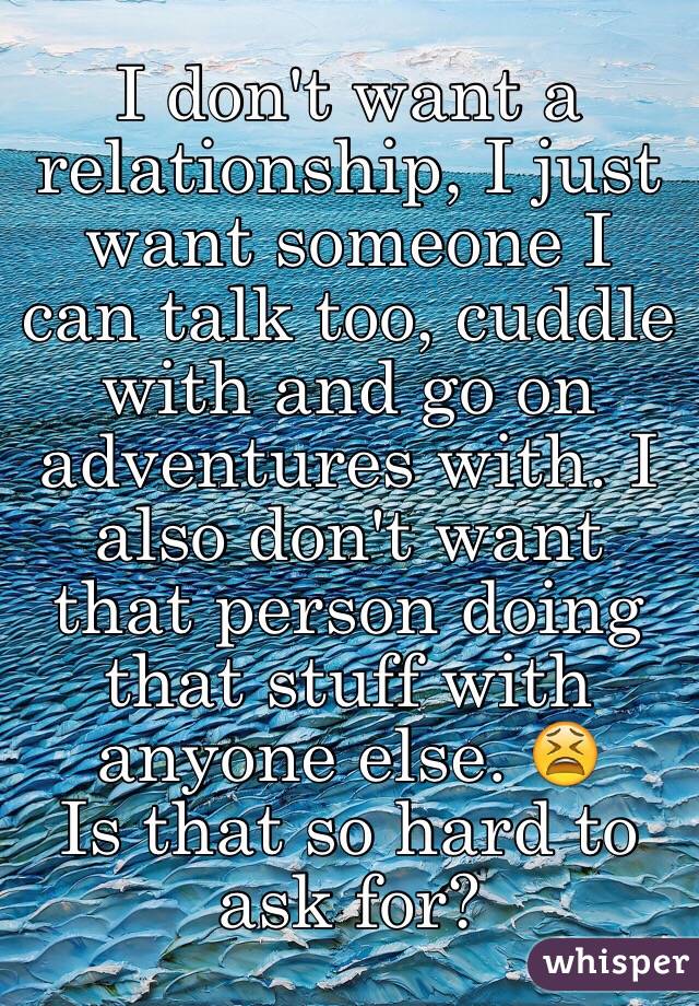 I don't want a relationship, I just want someone I can talk too, cuddle with and go on adventures with. I also don't want that person doing that stuff with anyone else. 😫
Is that so hard to ask for?
