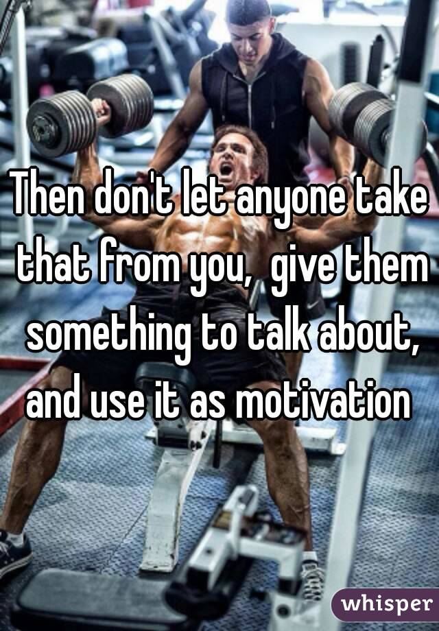 Then don't let anyone take that from you,  give them something to talk about, and use it as motivation 