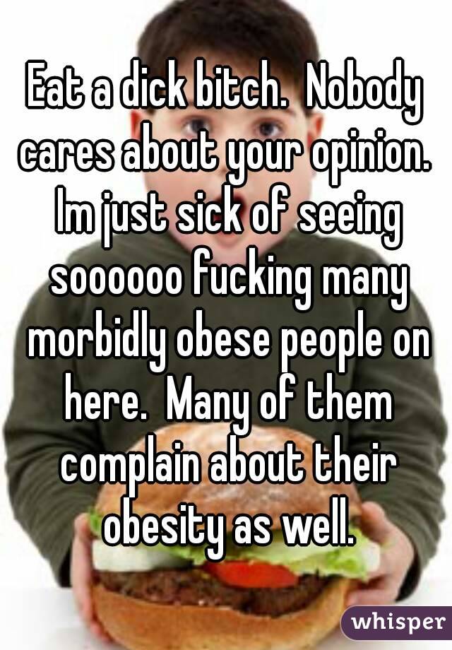 Eat a dick bitch.  Nobody cares about your opinion.  Im just sick of seeing soooooo fucking many morbidly obese people on here.  Many of them complain about their obesity as well.