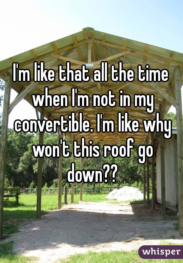 I'm like that all the time when I'm not in my convertible. I'm like why won't this roof go down??