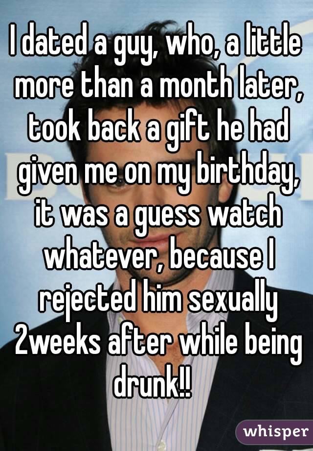 I dated a guy, who, a little more than a month later, took back a gift he had given me on my birthday, it was a guess watch whatever, because I rejected him sexually 2weeks after while being drunk!!  