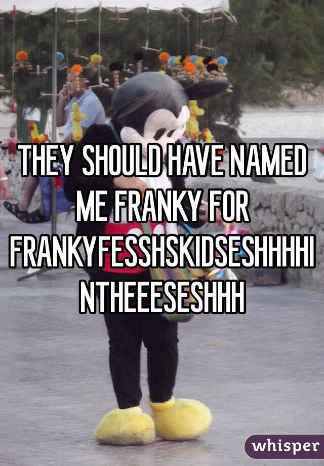 THEY SHOULD HAVE NAMED ME FRANKY FOR FRANKYFESSHSKIDSESHHHHINTHEEESESHHH