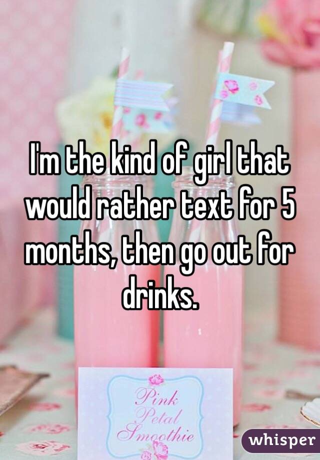 I'm the kind of girl that would rather text for 5 months, then go out for drinks. 