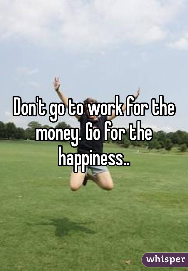 Don't go to work for the money. Go for the happiness.. 