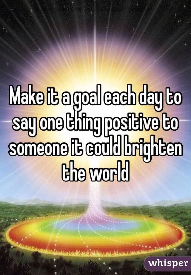 Make it a goal each day to say one thing positive to someone it could brighten the world 