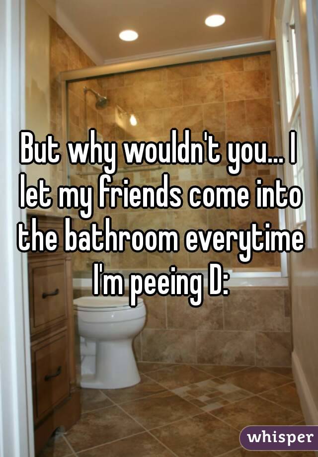 But why wouldn't you... I let my friends come into the bathroom everytime I'm peeing D: