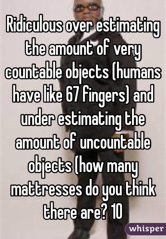 Ridiculous over estimating the amount of very countable objects (humans have like 67 fingers) and under estimating the amount of uncountable objects (how many mattresses do you think there are? 10