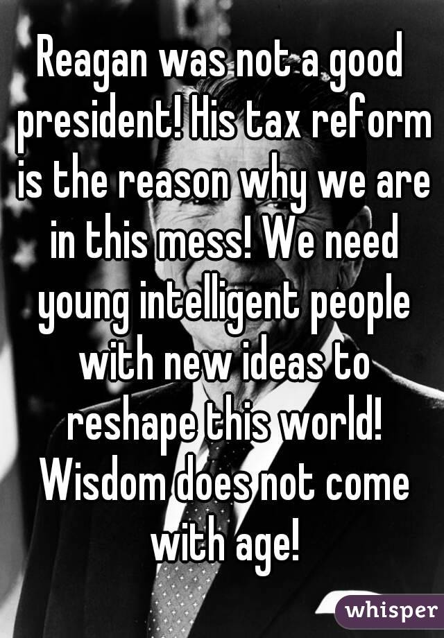 Reagan was not a good president! His tax reform is the reason why we are in this mess! We need young intelligent people with new ideas to reshape this world! Wisdom does not come with age!