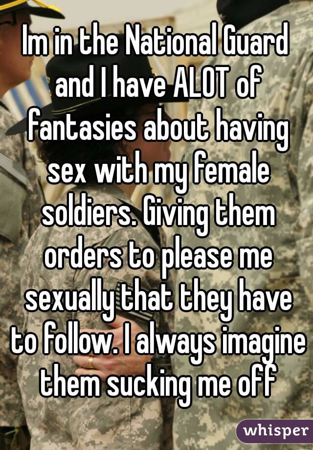 Im in the National Guard and I have ALOT of fantasies about having sex with my female soldiers. Giving them orders to please me sexually that they have to follow. I always imagine them sucking me off