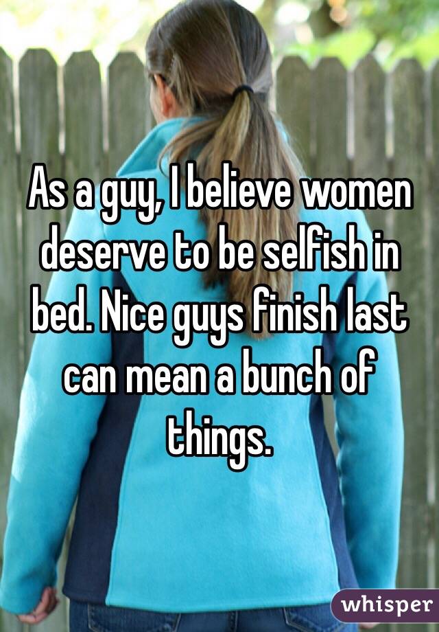 As a guy, I believe women deserve to be selfish in bed. Nice guys finish last can mean a bunch of things.