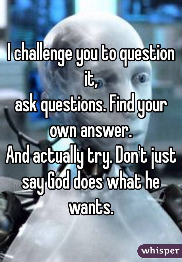 I challenge you to question it, 
     ask questions. Find your own answer. 
And actually try. Don't just say God does what he wants.  