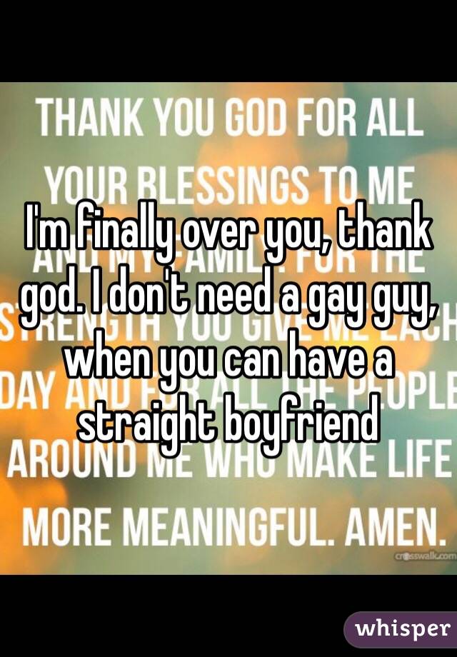 I'm finally over you, thank god. I don't need a gay guy, when you can have a straight boyfriend 