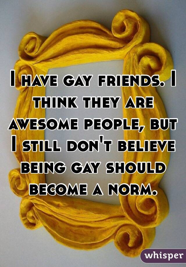 I have gay friends. I think they are awesome people, but I still don't believe being gay should become a norm. 