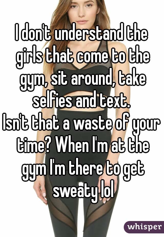 I don't understand the girls that come to the gym, sit around, take selfies and text. 
Isn't that a waste of your time? When I'm at the gym I'm there to get sweaty lol