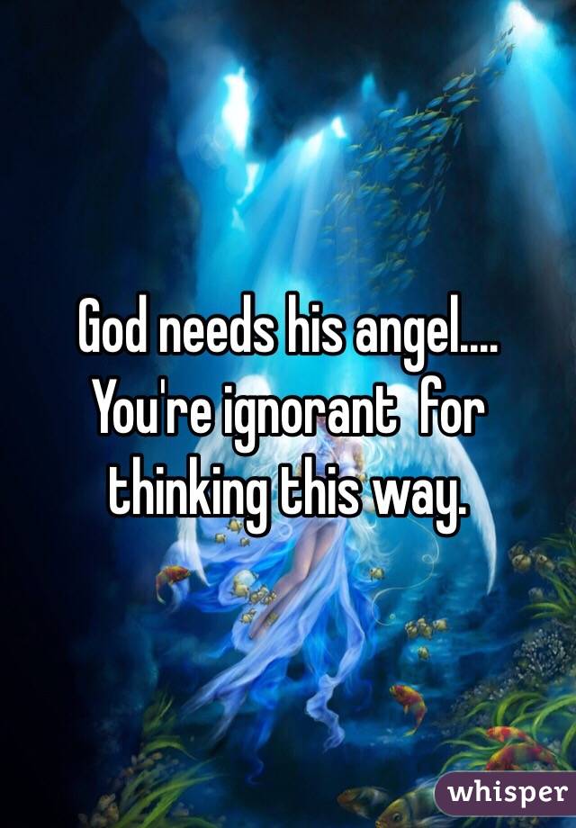 God needs his angel....
You're ignorant  for thinking this way. 