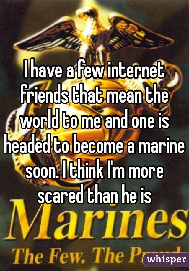 I have a few internet friends that mean the world to me and one is headed to become a marine soon. I think I'm more scared than he is 