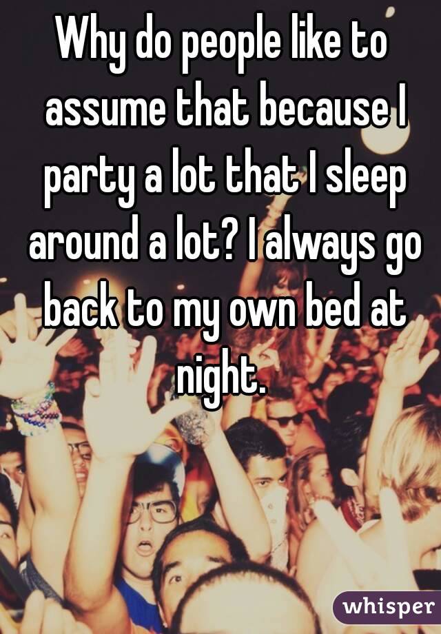 Why do people like to assume that because I party a lot that I sleep around a lot? I always go back to my own bed at night. 