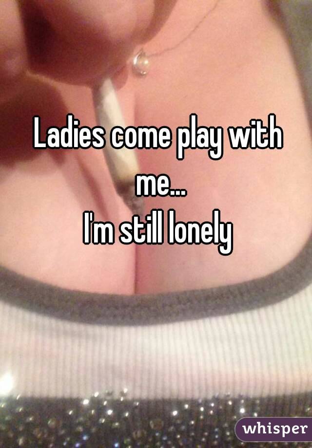 Ladies come play with me...
I'm still lonely