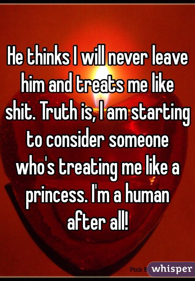 He thinks I will never leave him and treats me like shit. Truth is, I am starting to consider someone who's treating me like a princess. I'm a human after all! 