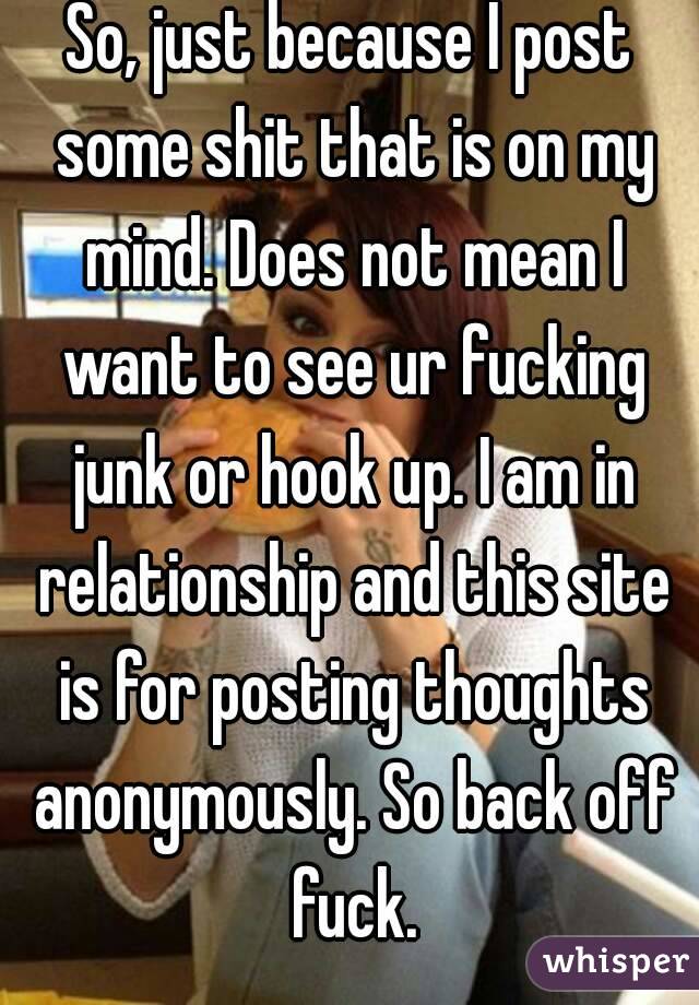 So, just because I post some shit that is on my mind. Does not mean I want to see ur fucking junk or hook up. I am in relationship and this site is for posting thoughts anonymously. So back off fuck.