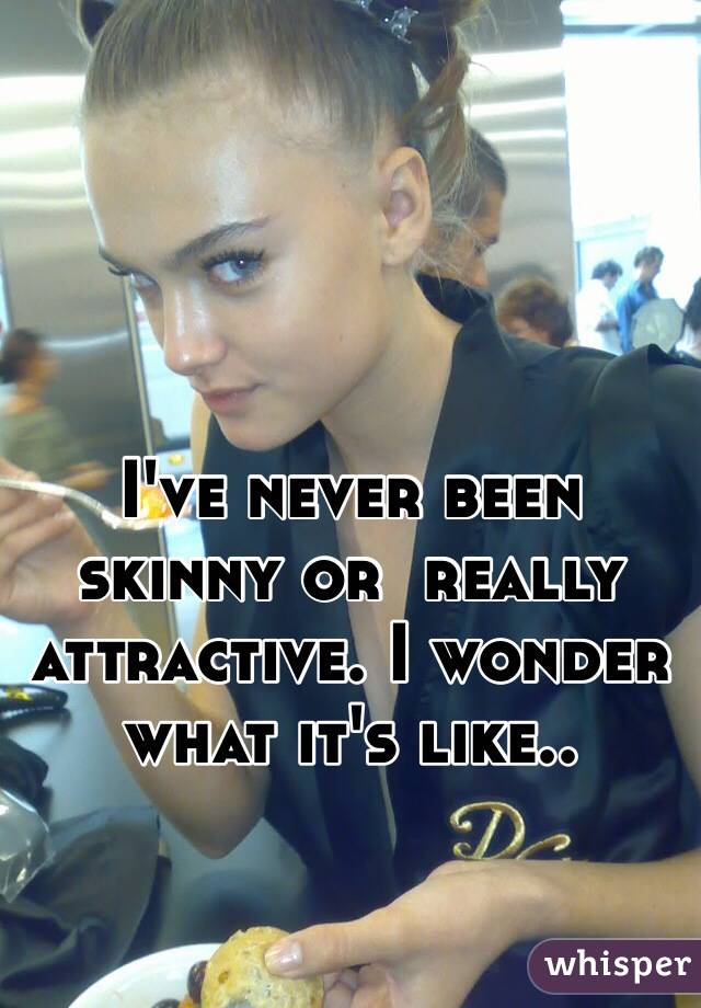 I've never been skinny or  really attractive. I wonder what it's like..
