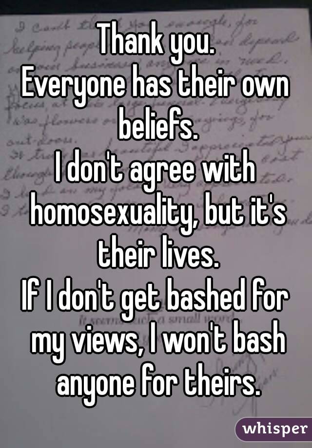 Thank you.
Everyone has their own beliefs.
I don't agree with homosexuality, but it's their lives.
If I don't get bashed for my views, I won't bash anyone for theirs.