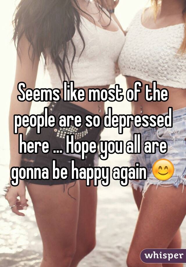 Seems like most of the people are so depressed here ... Hope you all are gonna be happy again 😊