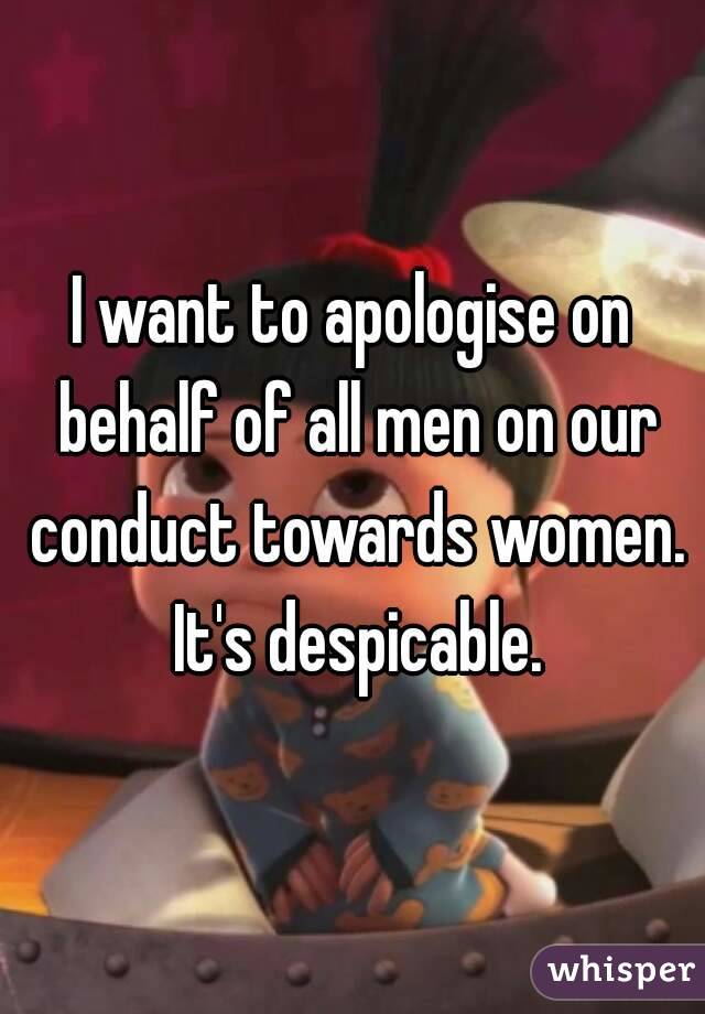 I want to apologise on behalf of all men on our conduct towards women. It's despicable.