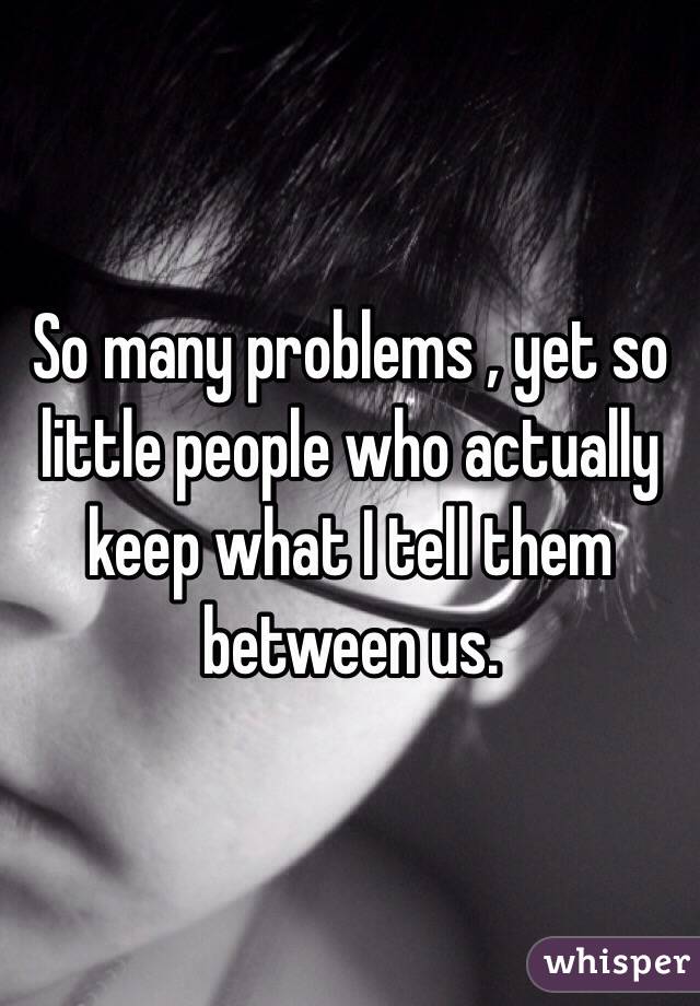 So many problems , yet so little people who actually keep what I tell them between us.