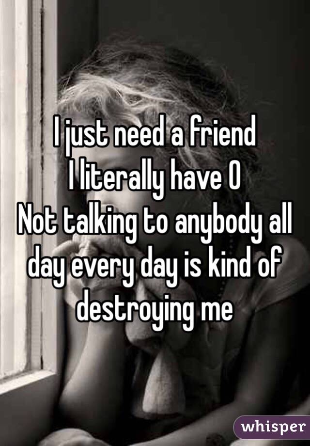 I just need a friend
I literally have 0
Not talking to anybody all day every day is kind of destroying me
