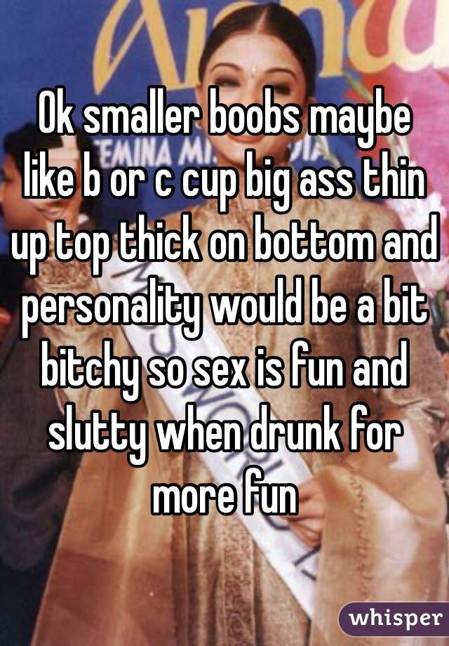 Ok smaller boobs maybe like b or c cup big ass thin up top thick on bottom and personality would be a bit bitchy so sex is fun and slutty when drunk for more fun 