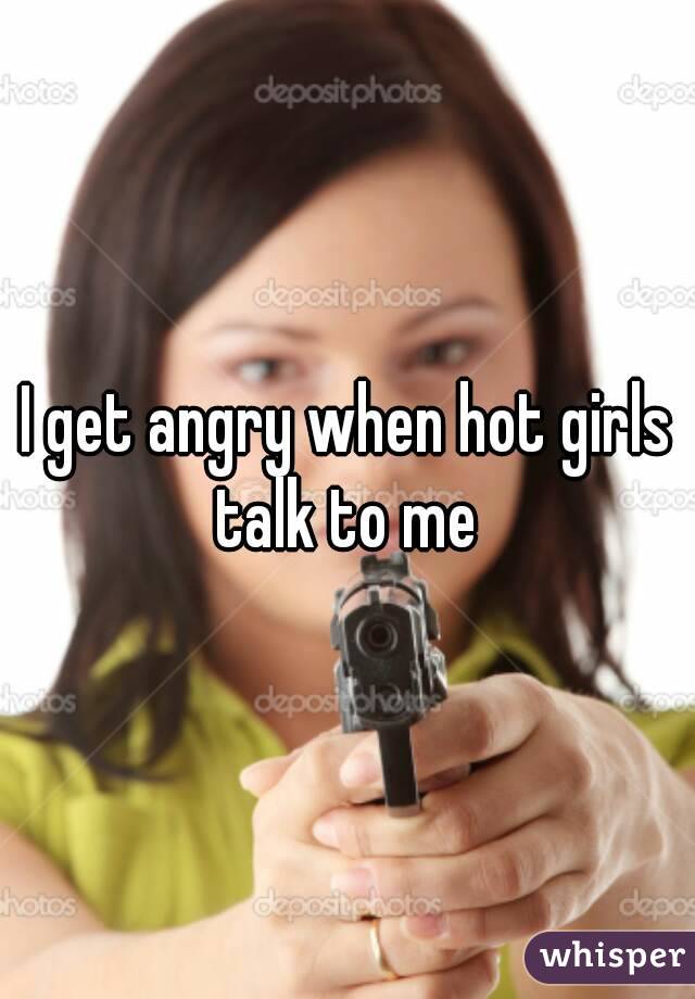I get angry when hot girls talk to me 